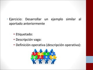 • Ejercicio: Desarrollar un ejemplo similar al 
aportado anteriormente 
• Etiquetado: 
• Descripción vaga: 
• Definición operativa (descripción operativa): 
 