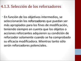 4.1.3. Selección de los reforzadores 
• En función de los objetivos intermedios, se 
seleccionarán los rreeffoorrzzaaddoorreess que puedan ser 
más apropiados para los fines de modificación, 
teniendo siempre en cuenta que los objetos o 
acciones reforzantes adquieren su condición de 
reforzador solamente cuando se ha comprobado 
su eficacia modificadora. Mientras tanto sólo 
serán reforzadores potenciales. 
 