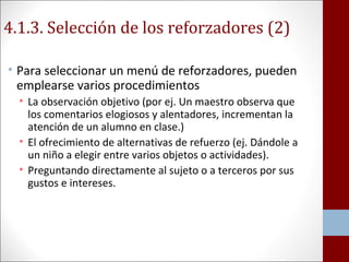 4.1.3. Selección de los reforzadores (2) 
• Para seleccionar un menú de reforzadores, pueden 
emplearse varios procedimientos 
• La observación objetivo (por ej. Un maestro observa que 
los comentarios elogiosos y alentadores, incrementan la 
atención de un alumno en clase.) 
• El ofrecimiento de alternativas de refuerzo (ej. Dándole a 
un niño a elegir entre varios objetos o actividades). 
• Preguntando directamente al sujeto o a terceros por sus 
gustos e intereses. 
 