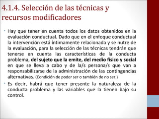 4.1.4. Selección de las técnicas y 
recursos modificadores 
• Hay que tener en cuenta todos los datos obtenidos en la 
evaluación conductual. Dado que en el enfoque conductual 
la intervención está íntimamente relacionada y se nutre de 
la eevvaalluuaacciióónn, para la selección de las técnicas tendrán que 
tenerse en cuenta las características de la conducta 
problema, del sujeto que la emite, del medio físico y social 
en que se lleva a cabo y de la/s persona/s que van a 
responsabilizarse de la administración de las ccoonnttiinnggeenncciiaass 
aalltteerrnnaattiivvaass. (Condición de poder ser o también de no ser.) 
• Es decir, habrá que tener presente la naturaleza de la 
conducta problema y las variables que la tienen bajo su 
control. 
 