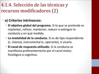 4.1.4. Selección de las técnicas y 
recursos modificadores (2) 
• a) Criterios intrínsecos: 
• El objetivo global del programa. Si lo que se pretende es 
implantar, refinar, mantener, reducir o extinguir la 
conducta y en qué medida. 
• La modalidad de la conducta. Si es de tipo respondiente 
(c. clásico), instrumental (c. operante), o vicario. 
• El canal de respuesta utilizado. Si la conducta se 
manifiesta preferentemente por el canal motor, 
fisiológico o cognitivo. 
 