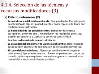 4.1.4. Selección de las técnicas y 
recursos modificadores (3) 
• a) Criterios intrínsecos (2) 
• Las condiciones del medio ambiente. Que pueden facilitar o impedir 
la aplicación de algunos procedimientos, hasta el punto de tener que 
modificarlos o sustituirlos. 
• La flexibilidad de los procedimientos. Deben ser fácilmente 
sustituibles, de forma que si no producen los resultados previstos, 
puedan suspenderse y sustituirse por otros con facilidad. 
• La eficacia demostrada en casos similares. 
• La gravedad del problema y la urgencia del cambio. Determinados 
casos pueden aconsejar la combinación de varios procedimientos. 
• El coste del procedimiento. Algunos procedimientos incluyen un 
componente ligeramente aversivo. Suelen emplearse con conductas 
muy disruptivas que requieren un cambio urgente o con conductas 
insensibles a los procedimientos positivos. 
 