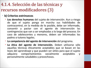 4.1.4. Selección de las técnicas y 
recursos modificadores (3) 
• b) Criterios extrinsecos 
• Los derechos humanos del sujeto de intervención. Aun a riesgo 
de que el sujeto ponga en marcha sus habilidades de 
contracontrol, en la medida de lo posible, debe ser informado, 
consentir y pactar con el agente de intervención las 
contingencias que van a ser empleadas a lo largo del proceso. En 
caso de adolescentes y menores, deben ser informados los 
padres o tutores legales. 
• La competencia del agente de intervención del programa. 
• La ética del agente de intervención. Deben utilizarse sólo 
aquellas técnicas éticamente aceptables que se basan en las 
leyes del aprendizaje y que pueden ser útiles para que el sujeto 
adquiera comportamientos socialmente aceptables y 
personalmente saludables y provechosos. 
 