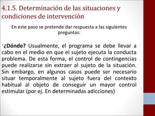 4.1.5. Determinación de las situaciones y 
condiciones de intervención 
En este paso se pretende dar respuesta a las siguientes 
preguntas: 
•¿Dónde? Usualmente, el programa se debe llevar a 
cabo en el medio en que el sujeto ejecuta la conducta 
problema. De esta forma, el control de contingencias 
puede realizarse sin extraer al sujeto de la situación. 
Sin embargo, en algunos casos puede ser necesario 
situar temporalmente al sujeto fuera del contexto 
habitual al objeto de conseguir un mayor control 
estimular (por ej. En determinadas adicciones) 
 