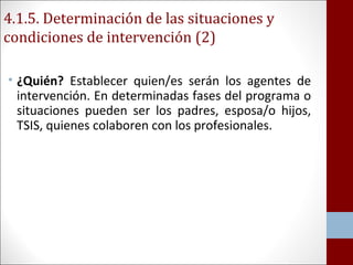 4.1.5. Determinación de las situaciones y 
condiciones de intervención (2) 
• ¿Quién? Establecer quien/es serán los agentes de 
intervención. En determinadas fases del programa o 
situaciones pueden ser los padres, esposa/o hijos, 
TSIS, quienes colaboren con los profesionales. 
 