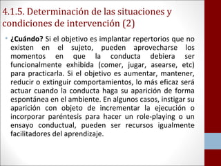 4.1.5. Determinación de las situaciones y 
condiciones de intervención (2) 
• ¿Cuándo? Si el objetivo es implantar repertorios que no 
existen en el sujeto, pueden aprovecharse los 
momentos en que la conducta debiera ser 
funcionalmente exhibida (comer, jugar, asearse, etc) 
para practicarla. Si el objetivo es aumentar, mantener, 
reducir o extinguir comportamientos, lo más eficaz será 
actuar cuando la conducta haga su aparición de forma 
espontánea en el ambiente. En algunos casos, instigar su 
aparición con objeto de incrementar la ejecución o 
incorporar paréntesis para hacer un role-playing o un 
ensayo conductual, pueden ser recursos igualmente 
facilitadores del aprendizaje. 
 