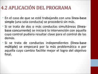 4.2 APLICACIÓN DEL PROGRAMA 
• En el caso de que se esté trabajando con una llíínneeaa--bbaassee 
ssiimmppllee (una sola conducta) se procederá sin más. 
• Si se trata de dos o más conductas simultáneas ((llíínneeaa-- 
bbaassee ccoonnccuurrrreennttee)) se iniciará la intervención con aquella 
cuyo control pudiera resultar clave para el control de las 
demás. 
• Si se trata de conductas independientes ((llíínneeaa--bbaassee 
mmúúllttiippllee)) se empezará por la más problemática o por 
aquella cuyo cambio facilite mejor el logro del objetivo 
final. 
 