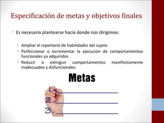 Especificación de metas y objetivos finales 
• Es necesario plantearse hacía donde nos dirigimos: 
• Ampliar el repertorio de habilidades del sujeto 
• Perfeccionar o incrementar la ejecución de comportamientos 
funcionales ya adquiridos 
• Reducir o extinguir comportamientos manifiestamente 
inadecuados y disfuncionales. 
 