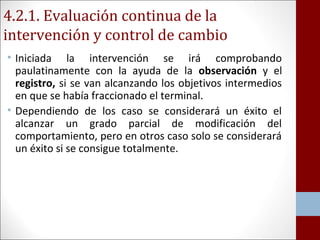 4.2.1. Evaluación continua de la 
intervención y control de cambio 
• Iniciada la intervención se irá comprobando 
paulatinamente con la ayuda de la observación y el 
registro, si se van alcanzando los objetivos intermedios 
en que se había fraccionado el terminal. 
• Dependiendo de los caso se considerará un éxito el 
alcanzar un grado parcial de modificación del 
comportamiento, pero en otros caso solo se considerará 
un éxito si se consigue totalmente. 
 