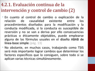 4.2.1. Evaluación continua de la 
intervención y control de cambio (2) 
• En cuanto al control de cambio o explicación de la 
relación de causalidad existente entre los 
procedimientos diseñados para la modificación y la 
conducta modificada, si la conducta es susceptible de 
reversión y no se van a deriva por ello consecuencias 
prácticas o éticamente objetables, puede emplearse 
alguna de las fórmulas usuales en el ddiisseeññoo AABBAABB ddee 
llíínneeaa--bbaassee ssiimmppllee.(pág. 13) 
• No obstante, en muchos casos, trabajando como TSIS 
será más importante lograr cambios que determinar los 
factores específicos que lo consiguen, sobre todo si se 
aplican varias técnicas simultáneamente. 
 