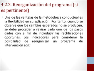 4.2.2. Reorganización del programa (si 
es pertinente) 
• Una de las ventajas de la metodología conductual es 
la flexibilidad en su aplicación. Por tanto, cuando se 
observe que los cambios esperados no se producen, 
se debe proceder a revisar cada uno de los pasos 
dados con el fin de introducir las rectificaciones 
oportunas. Los indicadores para considerar la 
posibilidad de reorganizar un programa de 
intervención son: 
 