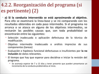 4.2.2. Reorganización del programa (si 
es pertinente) (2) 
• a) Si la conducta intervenida se está aproximando al objetivo. 
Para ello se examinará la línea-base y se irá comparando con los 
resultados obtenidos en cada paso intermedio. Si el programa no 
arranca o se atasca en alguno de los objetivos intermedios, se 
revisarán las posibles causas que, con toda probabilidad se 
encontrarán entre las siguientes: 
• Selección inadecuada o aplicación defectuosa de la técnica de 
modificación. 
• Objetivo intermedio inadecuado o análisis impreciso de sus 
componentes (tareas) 
• Evaluación e hipótesis funcional defectuosas o insuficientes por la no 
inclusión de datos relevantes. 
• El tiempo que hay que esperar para decidirse e iniciar la revisión del 
programa. 
• Se aconseja esperar de 7 a 15 días y tener presente que pueden presentarse un 
incremento de la conducta problemática al inicio. 
 