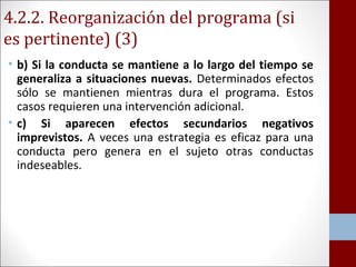 4.2.2. Reorganización del programa (si 
es pertinente) (3) 
• b) Si la conducta se mantiene a lo largo del tiempo se 
generaliza a situaciones nuevas. Determinados efectos 
sólo se mantienen mientras dura el programa. Estos 
casos requieren una intervención adicional. 
• c) Si aparecen efectos secundarios negativos 
imprevistos. A veces una estrategia es eficaz para una 
conducta pero genera en el sujeto otras conductas 
indeseables. 
 