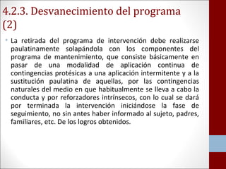 4.2.3. Desvanecimiento del programa 
(2) 
• La retirada del programa de intervención debe realizarse 
paulatinamente solapándola con los componentes del 
programa de mantenimiento, que consiste básicamente en 
pasar de una modalidad de aplicación continua de 
contingencias protésicas a una aplicación intermitente y a la 
sustitución paulatina de aquellas, por las contingencias 
naturales del medio en que habitualmente se lleva a cabo la 
conducta y por reforzadores intrínsecos, con lo cual se dará 
por terminada la intervención iniciándose la fase de 
seguimiento, no sin antes haber informado al sujeto, padres, 
familiares, etc. De los logros obtenidos. 
 