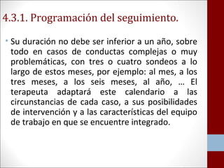 4.3.1. Programación del seguimiento. 
• Su duración no debe ser inferior a un año, sobre 
todo en casos de conductas complejas o muy 
problemáticas, con tres o cuatro sondeos a lo 
largo de estos meses, por ejemplo: al mes, a los 
tres meses, a los seis meses, al año, … El 
terapeuta adaptará este calendario a las 
circunstancias de cada caso, a sus posibilidades 
de intervención y a las características del equipo 
de trabajo en que se encuentre integrado. 
 
