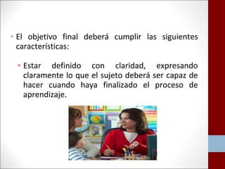 • El objetivo final deberá cumplir las siguientes 
características: 
• Estar definido con claridad, expresando 
claramente lo que el sujeto deberá ser capaz de 
hacer cuando haya finalizado el proceso de 
aprendizaje. 
 