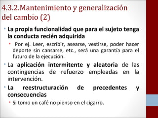 4.3.2.Mantenimiento y generalización 
del cambio (2) 
• La propia funcionalidad que para el sujeto tenga 
la conducta recién adquirida 
• Por ej. Leer, escribir, asearse, vestirse, poder hacer 
deporte sin cansarse, etc., será una garantía para el 
futuro de la ejecución. 
• La aplicación intermitente y aleatoria de las 
contingencias de refuerzo empleadas en la 
intervención. 
• La reestructuración de precedentes y 
consecuencias 
• Si tomo un café no pienso en el cigarro. 
 