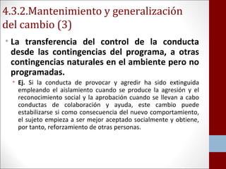 4.3.2.Mantenimiento y generalización 
del cambio (3) 
• La transferencia del control de la conducta 
desde las contingencias del programa, a otras 
contingencias naturales en el ambiente pero no 
programadas. 
• Ej. Si la conducta de provocar y agredir ha sido extinguida 
empleando el aislamiento cuando se produce la agresión y el 
reconocimiento social y la aprobación cuando se llevan a cabo 
conductas de colaboración y ayuda, este cambio puede 
estabilizarse si como consecuencia del nuevo comportamiento, 
el sujeto empieza a ser mejor aceptado socialmente y obtiene, 
por tanto, reforzamiento de otras personas. 
 