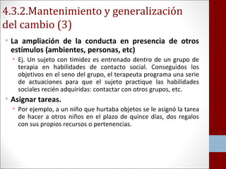 4.3.2.Mantenimiento y generalización 
del cambio (3) 
• La ampliación de la conducta en presencia de otros 
estímulos (ambientes, personas, etc) 
• Ej. Un sujeto con timidez es entrenado dentro de un grupo de 
terapia en habilidades de contacto social. Conseguidos los 
objetivos en el seno del grupo, el terapeuta programa una serie 
de actuaciones para que el sujeto practique las habilidades 
sociales recién adquiridas: contactar con otros grupos, etc. 
• Asignar tareas. 
• Por ejemplo, a un niño que hurtaba objetos se le asignó la tarea 
de hacer a otros niños en el plazo de quince días, dos regalos 
con sus propios recursos o pertenencias. 
 