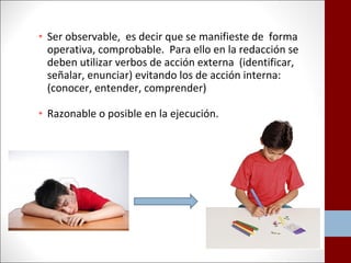 • Ser observable, es decir que se manifieste de forma 
operativa, comprobable. Para ello en la redacción se 
deben utilizar verbos de acción externa (identificar, 
señalar, enunciar) evitando los de acción interna: 
(conocer, entender, comprender) 
• Razonable o posible en la ejecución. 
 