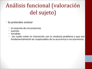 Análisis funcional (valoración 
del sujeto) 
• Se pretenden analizar 
• el conjunto de circunstancias 
• eventos 
• Variables 
• Las cuales están en interacción con la conducta problema y que son 
fundamentalmente los responsables de su ocurrencia o no ocurrencia. 
 