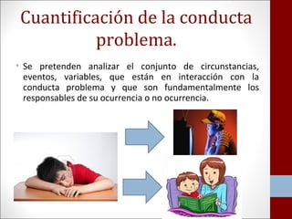 Cuantificación de la conducta 
problema. 
• Se pretenden analizar el conjunto de circunstancias, 
eventos, variables, que están en interacción con la 
conducta problema y que son fundamentalmente los 
responsables de su ocurrencia o no ocurrencia. 
 