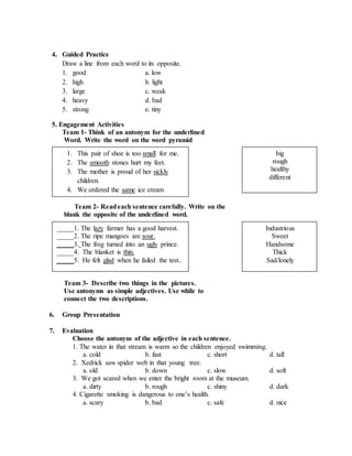 4. Guided Practice
Draw a line from each word to its opposite.
1. good a. low
2. high b. light
3. large c. weak
4. heavy d. bad
5. strong e. tiny
5. Engagement Activities
Team 1- Think of an antonym for the underlined
Word. Write the word on the word pyramid
Team 2- Readeach sentence carefully. Write on the
blank the opposite of the underlined word.
Team 3- Describe two things in the pictures.
Use antonyms as simple adjectives. Use while to
connect the two descriptions.
6. Group Presentation
7. Evaluation
Choose the antonym of the adjective in each sentence.
1. The water in that stream is warm so the children enjoyed swimming.
a. cold b. fast c. short d. tall
2. Xedrick saw spider web in that young tree.
a. old b. down c. slow d. soft
3. We got scared when we enter the bright room at the museum.
a. dirty b. rough c. shiny d. dark
4. Cigarette smoking is dangerous to one’s health.
a. scary b. bad c. safe d. nice
1. This pair of shoe is too small for me.
2. The smooth stones hurt my feet.
3. The mother is proud of her sickly
children.
4. We ordered the same ice cream
favors.
_____1. The lazy farmer has a good harvest.
_____2. The ripe mangoes are sour.
_____3. The frog turned into an ugly prince.
_____4. The blanket is thin.
_____5. He felt glad when he failed the test..
big
rough
healthy
different
Industrious
Sweet
Handsome
Thick
Sad/lonely
 