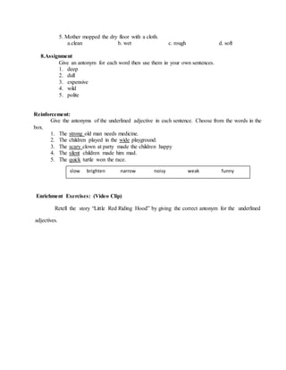 5. Mother mopped the dry floor with a cloth.
a.clean b. wet c. rough d. soft
8.Assignment
Give an antonym for each word then use them in your own sentences.
1. deep
2. dull
3. expensive
4. wild
5. polite
Reinforcement:
Give the antonyms of the underlined adjective in each sentence. Choose from the words in the
box.
1. The strong old man needs medicine.
2. The children played in the wide playground.
3. The scary clown at party made the children happy
4. The silent children made him mad.
5. The quick turtle won the race.
Enrichment Exercises: (Video Clip)
Retell the story “Little Red Riding Hood” by giving the correct antonym for the underlined
adjectives.
slow brighten narrow noisy weak funny
 