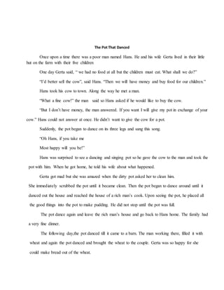 The Pot That Danced
Once upon a time there was a poor man named Hans. He and his wife Gerta lived in their little
hut on the farm with their five children
One day Gerta said, “ we had no food at all but the children must eat. What shall we do?”
“I’d better sell the cow”, said Hans. “Then we will have money and buy food for our children.”
Hans took his cow to town. Along the way he met a man.
“What a fine cow!” the man said so Hans asked if he would like to buy the cow.
“But I don’t have money, the man answered. If you want I will give my pot in exchange of your
cow.” Hans could not answer at once. He didn’t want to give the cow for a pot.
Suddenly, the pot began to dance on its three legs and sang this song.
“Oh Hans, if you take me
Most happy will you be!”
Hans was surprised to see a dancing and singing pot so he gave the cow to the man and took the
pot with him. When he got home, he told his wife about what happened.
Gerta got mad but she was amazed when the dirty pot asked her to clean him.
She immediately scrubbed the pot until it became clean. Then the pot began to dance around until it
danced out the house and reached the house of a rich man’s cook. Upon seeing the pot, he placed all
the good things into the pot to make pudding. He did not stop until the pot was full.
The pot dance again and leave the rich man’s house and go back to Hans home. The family had
a very fine dinner.
The following day,the pot danced till it came to a barn. The man working there, filled it with
wheat and again the pot danced and brought the wheat to the couple. Gerta was so happy for she
could make bread out of the wheat.
 