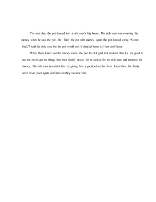 The next day, the pot danced into a rich man’s big house. The rich man was counting his
money when he saw the pot . He filled the pot with money again the pot danced away. “Come
back”! said the rich man but the pot would not. It danced home to Hans and Gerta.
When Hans found out the money inside the pot, He felt glad but realized that it’s not good to
use the pot to get the things that their family needs. So he looked for the rich man and returned the
money. The rich man rewarded him by giving him a good job on his farm. From then, the family
were never poor again and later on they became rich.
 