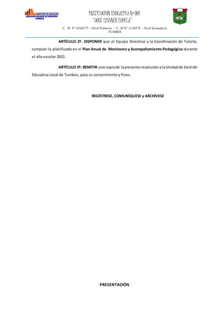 INSTITUCIÓN EDUCATIVANº 001
“JOSÉ LISHNERTUDELA”
C. M N° 0348375 – Nivel Primario / C. M N° 1136878 – Nivel Secundario
TUMBES
ARTÍCULO 2º. DISPONER que el Equipo Directivo y la Coordinación de Tutoría,
cumplan lo planificado en el Plan Anual de Monitoreo y Acompañamiento Pedagógico durante
el año escolar 2015.
ARTÍCULO 3º. REMITIR una copiade lapresente resoluciónalaUnidadde Gestión
Educativa Local de Tumbes, para su conocimiento y fines.
REGÍSTRESE, COMUNÍQUESE y ARCHÍVESE
PRESENTACIÓN
 