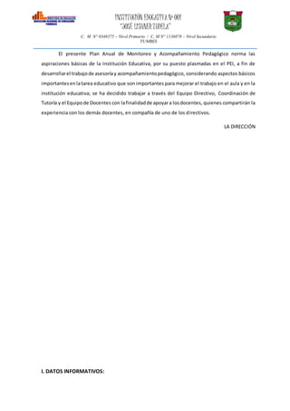 INSTITUCIÓN EDUCATIVANº 001
“JOSÉ LISHNERTUDELA”
C. M N° 0348375 – Nivel Primario / C. M N° 1136878 – Nivel Secundario
TUMBES
El presente Plan Anual de Monitoreo y Acompañamiento Pedagógico norma las
aspiraciones básicas de la Institución Educativa, por su puesto plasmadas en el PEI, a fin de
desarrollarel trabajode asesoríay acompañamientopedagógico, considerando aspectos básicos
importantesenlatarea educativo que son importantes para mejorar el trabajo en el aula y en la
institución educativa; se ha decidido trabajar a través del Equipo Directivo, Coordinación de
Tutoría y el Equipode Docentes con lafinalidadde apoyara losdocentes, quienes compartirán la
experiencia con los demás docentes, en compañía de uno de los directivos.
LA DIRECCIÓN
I. DATOS INFORMATIVOS:
 