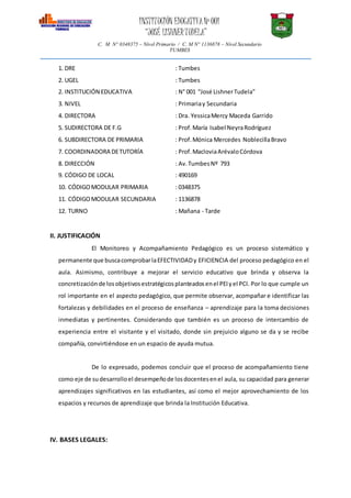 INSTITUCIÓN EDUCATIVANº 001
“JOSÉ LISHNERTUDELA”
C. M N° 0348375 – Nivel Primario / C. M N° 1136878 – Nivel Secundario
TUMBES
1. DRE : Tumbes
2. UGEL : Tumbes
2. INSTITUCIÓN EDUCATIVA : N° 001 “José LishnerTudela”
3. NIVEL : Primariay Secundaria
4. DIRECTORA : Dra. YessicaMercy Maceda Garrido
5. SUDIRECTORA DE F.G : Prof.María Isabel NeyraRodríguez
6. SUBDIRECTORA DE PRIMARIA : Prof.Mónica Mercedes NoblecillaBravo
7. COORDINADORA DETUTORÍA : Prof.MacloviaArévaloCórdova
8. DIRECCIÓN : Av.TumbesNº 793
9. CÓDIGO DE LOCAL : 490169
10. CÓDIGOMODULAR PRIMARIA : 0348375
11. CÓDIGOMODULAR SECUNDARIA : 1136878
12. TURNO : Mañana - Tarde
II. JUSTIFICACIÓN
El Monitoreo y Acompañamiento Pedagógico es un proceso sistemático y
permanente que buscacomprobarlaEFECTIVIDADy EFICIENCIA del proceso pedagógico en el
aula. Asimismo, contribuye a mejorar el servicio educativo que brinda y observa la
concretizaciónde losobjetivosestratégicosplanteadosenel PEIyel PCI. Por lo que cumple un
rol importante en el aspecto pedagógico, que permite observar, acompañar e identificar las
fortalezas y debilidades en el proceso de enseñanza – aprendizaje para la toma decisiones
inmediatas y pertinentes. Considerando que también es un proceso de intercambio de
experiencia entre el visitante y el visitado, donde sin prejuicio alguno se da y se recibe
compañía, convirtiéndose en un espacio de ayuda mutua.
De lo expresado, podemos concluir que el proceso de acompañamiento tiene
como eje de sudesarrolloel desempeñode losdocentesenel aula, su capacidad para generar
aprendizajes significativos en las estudiantes, así como el mejor aprovechamiento de los
espacios y recursos de aprendizaje que brinda la Institución Educativa.
IV. BASES LEGALES:
 