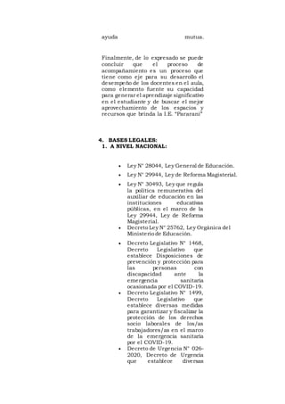 ayuda mutua.
Finalmente, de lo expresado se puede
concluir que el proceso de
acompañamiento es un proceso que
tiene como eje para su desarrollo el
desempeño de los docentes en el aula,
como elemento fuente su capacidad
para generar el aprendizaje significativo
en el estudiante y de buscar el mejor
aprovechamiento de los espacios y
recursos que brinda la I.E. “Pararani”
4. BASES LEGALES:
1. A NIVEL NACIONAL:
 Ley N° 28044, Ley General de Educación.
 Ley N° 29944, Ley de Reforma Magisterial.
 Ley N° 30493, Ley que regula
la política remunerativa del
auxiliar de educación en las
instituciones educativas
públicas, en el marco de la
Ley 29944, Ley de Reforma
Magisterial.
 Decreto Ley N° 25762, Ley Orgánica del
Ministerio de Educación.
 Decreto Legislativo N° 1468,
Decreto Legislativo que
establece Disposiciones de
prevención y protección para
las personas con
discapacidad ante la
emergencia sanitaria
ocasionada por el COVID-19.
 Decreto Legislativo N° 1499,
Decreto Legislativo que
establece diversas medidas
para garantizar y fiscalizar la
protección de los derechos
socio laborales de los/as
trabajadores/as en el marco
de la emergencia sanitaria
por el COVID-19.
 Decreto de Urgencia N° 026-
2020, Decreto de Urgencia
que establece diversas
 