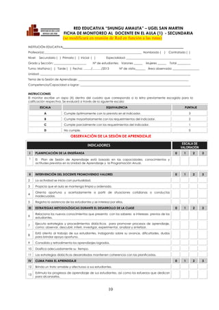 10
RED EDUCATIVA “SHUNGU AMAUTA” – UGEL SAN MARTIN
FICHA DE MONITOREO AL DOCENTE EN EL AULA (1) - SECUNDARIA
(se modificará en reunión de Red en función a las rutas)
INSTITUCIÓN EDUCATIVA: _________________________________________________________________________________
Profesor(a):__________________________________________________________________ Nombrado ( ) Contratado ( )
Nivel: Secundario ( ) Primario ( ) Inicial ( ) Especialidad: ____________________________________________
Grado y Sección: ______________________ Nº de estudiantes: Varones ______ Mujeres ______ Total _________
Turno: Mañana ( ) Tarde ( ) Fecha: ……../………/2013 Nº de visita_______ Área observada: __________________
Unidad: ______________________________________________________________________________________________________
Tema de la Sesión de Aprendizaje: ___________________________________________________________________________
Competencia/Capacidad a lograr: ___________________________________________________________________________
INSTRUCCIONES
El monitor escribe un aspa (X) dentro del cuadro que corresponda a la letra previamente escogida para la
calificación respectiva. Se evaluará a través de la siguiente escala:
ESCALA EQUIVALENCIA PUNTAJE
A Cumple óptimamente con lo previsto en el indicador. 3
B Cumple mayoritariamente con los requerimientos del indicador. 2
C Cumple parcialmente con los requerimientos del indicador. 1
D No cumple. 0
OBSERVACIÓN DE LA SESIÓN DE APRENDIZAJE
INDICADORES ESCALA DE
VALORACIÓN
I PLANIFICACIÓN DE LA ENSEÑANZA 0 1 2 3
1 El Plan de Sesión de Aprendizaje está basado en las capacidades, conocimientos y
actitudes previstos en la Unidad de Aprendizaje y la Programación Anual.
II INTERVENCIÓN DEL DOCENTE PROMOVIENDO VALORES 0 1 2 3
2 La actividad se inicia con puntualidad.
3 Propicia que el aula se mantenga limpia y ordenada.
4
Orienta oportuna y acertadamente a partir de situaciones cotidianas o conductas
inadecuadas.
5 Registra la asistencia de los estudiantes y se interesa por ellos.
III ESTRATEGIAS METODOLÓGICAS DURANTE EL DESARROLLO DE LA CLASE 0 1 2 3
6
Relaciona los nuevos conocimientos que presenta con los saberes e intereses previos de los
estudiantes.
7
Ejecuta estrategias y procedimientos didácticos para promover procesos de aprendizaje,
como: observar, descubrir, inferir, investigar, experimentar, analizar y sintetizar.
8
Está atento al trabajo de sus estudiantes, indagando sobre su avance, dificultades, dudas
para brindar apoyo oportuno.
9 Consolida y retroalimenta los aprendizajes logrados.
10 Dosifica adecuadamente su tiempo.
11 Las estrategias didácticas desarrolladas mantienen coherencia con las planificadas.
IV CLIMA PARA EL APRENDIZAJE 0 1 2 3
12 Brinda un trato amable y afectuoso a sus estudiantes.
13
Estimula los progresos de aprendizaje de sus estudiantes, así como los esfuerzos que dedican
para alcanzarlos.
 