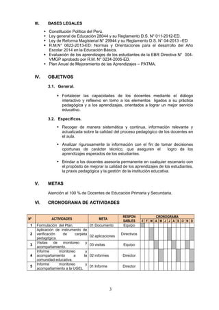 3
III. BASES LEGALES
 Constitución Política del Perú.
 Ley general de Educación 28044 y su Reglamento D.S. N° 011-2012-ED.
 Ley de Reforma Magisterial N° 29944 y su Reglamento D.S. N° 04-2013 –ED
 R.M.N° 0622-2013-ED: Normas y Orientaciones para el desarrollo del Año
Escolar 2014 en la Educación Básica.
 Evaluación de los aprendizajes de los estudiantes de la EBR Directiva N° 004-
VMGP aprobado por R.M. N° 0234-2005-ED.
 Plan Anual de Mejoramiento de las Aprendizajes – PATMA.
IV. OBJETIVOS
3.1. General.
 Fortalecer las capacidades de los docentes mediante el diálogo
interactivo y reflexivo en torno a los elementos ligados a su práctica
pedagógica y a los aprendizajes, orientados a lograr un mejor servicio
educativo.
3.2. Específicos.
 Recoger de manera sistemática y continua, información relevante y
actualizada sobre la calidad del proceso pedagógico de los docentes en
el aula.
 Analizar rigurosamente la información con el fin de tomar decisiones
oportunas de carácter técnico, que aseguren el logro de los
aprendizajes esperados de los estudiantes.
 Brindar a los docentes asesoría permanente en cualquier escenario con
el propósito de mejorar la calidad de los aprendizajes de los estudiantes,
la praxis pedagógica y la gestión de la institución educativa.
V. METAS
Atención al 100 % de Docentes de Educación Primaria y Secundaria.
VI. CRONOGRAMA DE ACTIVIDADES
Nº ACTIVIDADES META
RESPON
SABLES
CRONOGRAMA
E F M A M J J A S O N D
1 Formulación del Plan. 01 Documento Equipo
2
Aplicación de instrumento de
verificación de carpeta
pedagógica.
02 aplicaciones
Directivos
3
Visitas de monitoreo y
acompañamiento.
03 visitas Equipo
4
Informe monitoreo y
acompañamiento a la
comunidad educativa.
02 informes Director
5
Informe monitoreo y
acompañamiento a la UGEL
01 Informe Director
 