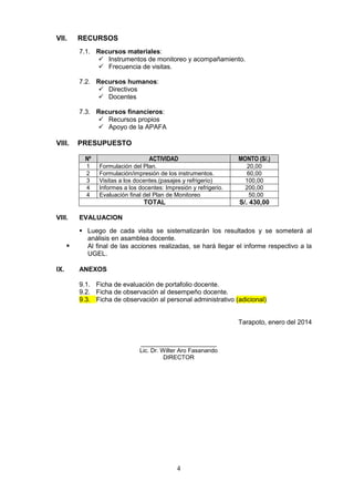 4
VII. RECURSOS
7.1. Recursos materiales:
 Instrumentos de monitoreo y acompañamiento.
 Frecuencia de visitas.
7.2. Recursos humanos:
 Directivos
 Docentes
7.3. Recursos financieros:
 Recursos propios
 Apoyo de la APAFA
VIII. PRESUPUESTO
Nº ACTIVIDAD MONTO (S/.)
1 Formulación del Plan. 20,00
2 Formulación/impresión de los instrumentos. 60,00
3 Visitas a los docentes.(pasajes y refrigerio) 100,00
4 Informes a los docentes: Impresión y refrigerio. 200,00
4 Evaluación final del Plan de Monitoreo 50,00
TOTAL S/. 430,00
VIII. EVALUACION
 Luego de cada visita se sistematizarán los resultados y se someterá al
análisis en asamblea docente.
 Al final de las acciones realizadas, se hará llegar el informe respectivo a la
UGEL.
IX. ANEXOS
9.1. Ficha de evaluación de portafolio docente.
9.2. Ficha de observación al desempeño docente.
9.3. Ficha de observación al personal administrativo (adicional)
Tarapoto, enero del 2014
_______________________
Lic. Dr. Wilter Aro Fasanando
DIRECTOR
 