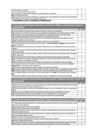 7
Considerar, por ejemplo:
- En el nivel de inicial y primaria: sectores
- En IIEE EIB: uso diferenciado de espacios en lengua originaria y del castellano
10 ¿Tiene biblioteca de aula?
11
¿El aula evidencia producciones individuales y/o colectivas de los y las estudiantes y de acuerdo a la unidad didáctica,
en IIEE EIB en lengua originaria (L1) y segunda lengua (L2)?
II. DESARROLLO DE LA SESIÓN DE APRENDIZAJE
A. Estrategias metodológicas empleadas por el docente Datos a ser registrados mediante la
OBSERVACIÓN
Sí No
1 Al iniciar la sesión el o la docente motiva y genera el interés y la atención de los estudiantes
2 A continuación, el o la docente comunica a los y las estudiantes los aprendizajes que se esperan lograr en la sesión
3 El/la docente comunica a los estudiantes qué actividades van a desarrollar para el logro de los aprendizajes
4 Las actividades desarrolladas promueven el desarrollo de los aprendizajes esperados
5
El/la docente utiliza diversas formas de organización de los estudiantes: trabajos individuales, trabajos en grupos
pequeños, grandes, con toda el aula, etc.
6 ¿El/la docente observado brinda atención simultánea y diferenciada a sus estudiantes?
6a
La siguiente pregunta sólo se realiza en el caso de estar en un aula unidocente o multigrado. En caso contrario,
pasar a pregunta 7
El/la docente observado/a brinda atención simultánea y diferenciada a los y las estudiantes de acuerdo a los ciclos y/o
grados
7
El/la docente recoge e incorpora permanentemente los conocimientos previos de los/las estudiantes para el desarrollo
de los aprendizajes
8
El/la docente recoge e incorpora los saberes culturales y locales para el desarrollo de aprendizajes (sabios, autoridades,
PPFF, lideres, etc)
9 El/la docente promueve los conocimientos y prácticas interculturales para el desarrollo de los aprendizajes
10
El/la docente hace uso de algunas estrategias planteadas en las rutas de aprendizaje EBR y/o EIB (uso del juego, del
error, la resolución de problemas, entre otras)
11 El/la docente promueve la reflexión crítica, discusión y argumentación de sus estudiantes a partir de preguntas
12
 La siguiente pregunta sólo se realiza en el caso de que durante la sesión observada se presente una situación
imprevista. Si no se presenta, pasar a pregunta 13
El/la docente maneja y aprovecha la situación imprevista para generar aprendizajes
13 El/la docente desarrolla estrategias dirigidas a mantener el interés y la atención de las y los estudiantes durante la clase.
14 El/la docente ha seguido una secuencia didáctica que corresponde al desarrollo de los aprendizajes propuestos.
15
 La siguiente pregunta sólo se realiza en el caso de encontrarse en una IE EIB. En caso contrario, pasar a pregunta
15
El/la docente evidencia el uso planificado de la lengua originaria y el castellano en las sesiones de aprendizaje.
B. Uso de materiales y recursos didácticos por el docente Registrar estos datos a partir de la
OBSERVACIÓN
Sí No
1
El/la docente utiliza materiales y/o recursos didácticos que ayudan al desarrollo de las actividades de aprendizaje
propuestas para la sesión, en caso de las EIB en L1 y L2
2
El/la docente acompaña y orienta a los y las estudiantes durante el uso de los materiales en función del aprendizaje a
lograr
3 El aula cuenta con la cantidad suficiente de materiales educativos para el grupo de estudiantes observado.
4 El/la docente facilita materiales y recursos didácticos a los y las estudiantes en el momento oportuno.
5 Usa materiales elaborados a partir de recursos de la zona para el desarrollo de los aprendizajes.
C. Gestión del tiempo para los aprendizaje Registrar estos datos a partir de la OBSERVACIÓN
Sí No
1
 Responder la siguiente pregunta solo si se logró estar en el aula en el momento en el que se inició la sesión. En caso
contrario, pasar a pregunta 2
El/la docente empieza la sesión a la hora prevista
2 El/la docente culmina la sesión a la hora prevista
3
El/la docente permanece durante toda la sesión en el espacio de aprendizaje (sea el aula u otro espacio en el que se
esté desarrollando la sesión)
4
Los/las estudiantes permanecen durante toda la sesión en el espacio de aprendizaje (sea el aula u otro espacio en el
que se esté desarrollando la sesión)
5
Anotar si se dieron interrupciones al desarrollo de la sesión
En el caso de respuesta afirmativa, continuar. En caso contrario pasar a pregunta 7
6 Anotar la cantidad de interrupciones
7 La mayor parte del tiempo es utilizado en actividades orientadas al desarrollo de los aprendizajes a lograr en la sesión
8 El/la docente ha optimizado el tiempo durante el desarrollo de la actividad para el logro de los aprendizajes
 