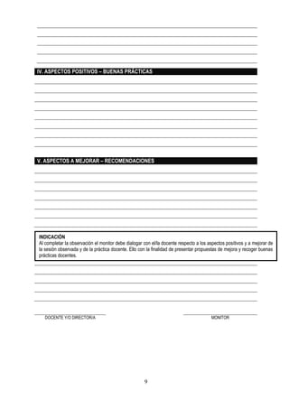 9
VI. COMPROMISOS
DOCENTE Y/O DIRECTOR/A MONITOR
IV. ASPECTOS POSITIVOS – BUENAS PRÁCTICAS
V. ASPECTOS A MEJORAR – RECOMENDACIONES
INDICACIÓN
Al completar la observación el monitor debe dialogar con el/la docente respecto a los aspectos positivos y a mejorar de
la sesión observada y de la práctica docente. Ello con la finalidad de presentar propuestas de mejora y recoger buenas
prácticas docentes.
 