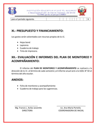 INSTITUCIÓN EDUCATIVA Nº 2008 “EL ROSARIO”
Jr. Manuel Gonzales Nº 1032 – Alt. Crda 6 Av. Universitaria – Telf. 5671193
“Un PERÚ que lee, un país que CAMBIA”
para el período siguiente. X
XI.- PRESUPUESTO Y FINANCIAMIENTO:
Los gastos serán solventados con recursos propios de la I.E.
• Hojas bond
• Lapiceros
• Cuaderno de trabajo
• Tinta de impresora.
XII.- EVALUACIÓN E INFORMES DEL PLAN DE MONITOREO Y
ACOMPAÑAMIENTO:
El informe del PLAN DE MONITOREO Y ACOMPAÑAMIENTO se realizará a la
dirección de la I.E. al término de cada semestre y el informe anual será a la UGEL N° 02 al
término del año escolar.
ANEXOS:
• Ficha de monitoreo y acompañamiento
• Cuaderno de trabajo para las sugerencias.
_____________________ __________________________
Mg. Francis L. Avilez Jaramillo Lic. Ana María Portella
DIRECTORA COORDINADORA DE INICIAL
 