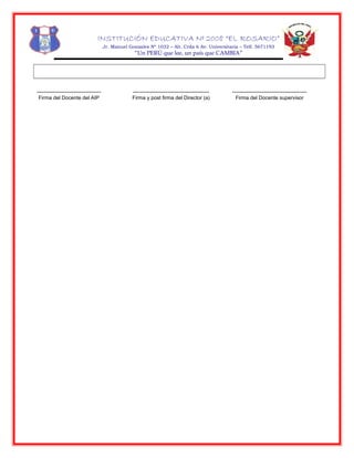 INSTITUCIÓN EDUCATIVA Nº 2008 “EL ROSARIO”
Jr. Manuel Gonzales Nº 1032 – Alt. Crda 6 Av. Universitaria – Telf. 5671193
“Un PERÚ que lee, un país que CAMBIA”
-------------------------------------
Firma del Docente del AIP
--------------------------------------------
Firma y post firma del Director (a)
-------------------------------------------
Firma del Docente supervisor
 