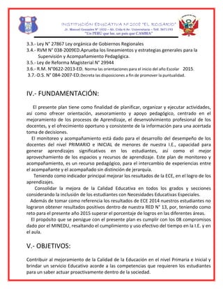 INSTITUCIÓN EDUCATIVA Nº 2008 “EL ROSARIO”
Jr. Manuel Gonzales Nº 1032 – Alt. Crda 6 Av. Universitaria – Telf. 5671193
“Un PERÚ que lee, un país que CAMBIA”
3.3.- Ley N° 27867 Ley orgánica de Gobiernos Regionales
3.4.- RVM N° 038-2009ED.Aprueba los lineamientos y estrategias generales para la
Supervisión y Acompañamiento Pedagógica.
3.5.- Ley de Reforma Magisterial N° 29944
3.6.- R.M. N°0622-2013-ED. Norma las orientaciones para el inicio del año Escolar 2015.
3.7.-D.S. N° 084-2007-ED.Decreta las disposiciones a fin de promover la puntualidad.
IV.- FUNDAMENTACIÓN:
El presente plan tiene como finalidad de planificar, organizar y ejecutar actividades,
así como ofrecer orientación, asesoramiento y apoyo pedagógico, centrado en el
mejoramiento de los procesos de Aprendizaje, el desenvolvimiento profesional de los
docentes, y el ofrecimiento oportuno y consistente de la información para una acertada
toma de decisiones.
El monitoreo y acompañamiento está dado para el desarrollo del desempeño de los
docentes del nivel PRIMARIO e INICIAL de menores de nuestra I.E., capacidad para
generar aprendizajes significativos en los estudiantes, así como el mejor
aprovechamiento de los espacios y recursos de aprendizaje. Este plan de monitoreo y
acompañamiento, es un recurso pedagógico, para el intercambio de experiencias entre
el acompañante y el acompañado sin distinción de jerarquía.
Teniendo como indicador principal mejorar los resultados de la ECE, en el logro de los
aprendizajes.
Consolidar la mejora de la Calidad Educativa en todos los grados y secciones
considerando la inclusión de los estudiantes con Necesidades Educativas Especiales.
Además de tomar como referencia los resultados de ECE 2014 nuestros estudiantes no
lograron obtener resultados positivos dentro de nuestra RED N° 13, por, teniendo como
reto para el presente año 2015 superar el porcentaje de logros en las diferentes áreas.
El propósito que se persigue con el presente plan es cumplir con los 08 compromisos
dado por el MINEDU, resaltando el cumplimiento y uso efectivo del tiempo en la I.E. y en
el aula.
V.- OBJETIVOS:
Contribuir al mejoramiento de la Calidad de la Educación en el nivel Primaria e Inicial y
brindar un servicio Educativo acorde a las competencias que requieren los estudiantes
para un saber actuar proactivamente dentro de la sociedad.
 