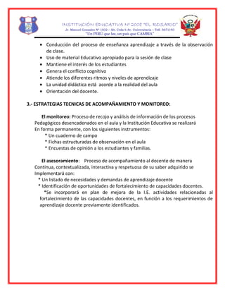 INSTITUCIÓN EDUCATIVA Nº 2008 “EL ROSARIO”
Jr. Manuel Gonzales Nº 1032 – Alt. Crda 6 Av. Universitaria – Telf. 5671193
“Un PERÚ que lee, un país que CAMBIA”
• Conducción del proceso de enseñanza aprendizaje a través de la observación
de clase.
• Uso de material Educativo apropiado para la sesión de clase
• Mantiene el interés de los estudiantes
• Genera el conflicto cognitivo
• Atiende los diferentes ritmos y niveles de aprendizaje
• La unidad didáctica está acorde a la realidad del aula
• Orientación del docente.
3.- ESTRATEGIAS TECNICAS DE ACOMPAÑAMIENTO Y MONITOREO:
El monitoreo: Proceso de recojo y análisis de información de los procesos
Pedagógicos desencadenados en el aula y la Institución Educativa se realizará
En forma permanente, con los siguientes instrumentos:
* Un cuaderno de campo
* Fichas estructuradas de observación en el aula
* Encuestas de opinión a los estudiantes y familias.
El asesoramiento: Proceso de acompañamiento al docente de manera
Continua, contextualizada, interactiva y respetuosa de su saber adquirido se
Implementará con:
* Un listado de necesidades y demandas de aprendizaje docente
* Identificación de oportunidades de fortalecimiento de capacidades docentes.
*Se incorporará en plan de mejora de la I.E. actividades relacionadas al
fortalecimiento de las capacidades docentes, en función a los requerimientos de
aprendizaje docente previamente identificados.
 