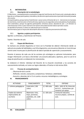 X. METODOLÓGIA
10.1. Descripción de la metodología:
El Monitoreo, acompañamiento y evaluación a cargo del Sub Director de Primaria está planteadosobre la
base de un enfoque participativo,sistemático,de atenciónoportunadurante el periodolectivodel presente
año escolar.
Será participativo,porque tantoel SubDirector asesorcomo el Directorde la I.E. intervienenenel proceso
de monitoreo,el primeractorenformadirectay oportunay lossegundoscomoevaluadoresyfiscalizadores.
Será sistemático, porque los agentes participantes: directivo asesor, docente de aula y el director se
interrelacionan entre si para intervenir de manera articulada durante todo el periodo escolar.
Se atenderá el proceso, es decir en cada acción que se ejecuta.
Será formativo para la mejora del desempeño docente en aspectos previamente definidos.
10.2. Agentes y sujetos participantes
Agentes: La Directora, y Sub Director de Primaria.
Sujetos: Docentes de aula.
10.3. Etapas del Monitoreo:
Se realizara una jornada diagnostica al inicio con la finalidad de obtener información donde se
aplicaráuna prueba de habilidades y una ficha diagnostica,una encuesta aldocente en inserción que
servirá como insumo para la planificación de todo el periodo de supervisión y asesoramiento.
Durante el proceso de cada una de las acciones y/o estrategias se aplicaran instrumentos para
recoger información y en base a ello brindar una asesoría adecuada y oportuna, para lo cual en la
etapa de planificación se elaborarán los instrumentos.
Se elaborará el Informe individual del Docente de la situación encontrada y las acciones de
asesoramiento realizado, así como sus logros obtenidos al finalizar el año lectivo 2016.
10.4. Proceso de acompañamiento
. Observación de la sesión
. Reflexión, revisión, evaluación y compromisos: fortalezas y debilidades.
. Asesoría a docentes de la I.E en cuanto a recursos metodológicos y estrategias
XI. FINANCIAMIENTO
XII. EVALUACIÓN
ACTIVIDAD FIINACIAMIENTO TOTAL ENTIDAD
2 talleres pedagógicos Cada taller ( 200
soles)
S/. 400 soles MED, UGEL N° 05, Dirección
de la I.E. , Instituciones por
convenio y/o apoyo.
Empleo de material
impreso/útiles de
escritorio
Materiales: tinta,
hojas, plumones,
papelotes, etc. (100
soles)
S/. 100 soles Institución educativa,
recursos propios, comité de
aula.
 