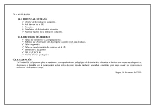 XI .- RECURSOS
11.1. POTENCIAL HUMANO
 Director de la institución educativa
 Sub director de la I.E.
 Docentes
 Estudiantes de la institución educativa
 Padres y madres de la institución educativa.
11.2. RECURSOS MATERIALES
 Fichas de Monitoreo y Acompañamiento.
 Rúbricas de Observación del desempeño docente en el aula de clases.
 Ficha diagnostica.
 Ficha de caracterización del contexto de la I.E.
 Instrumentos de gestión
 PEI, PAT, PCI, RI.
 Informe técnico pedagógico.
XII. EVALUACIÓN
La Evaluación del presente plan de monitoreo y acompañamiento pedagógico de la institución educativa se hará en tres etapas una diagnostica,
de proceso y de salida con la participación activa de los docentes de aula mediante un análisis estadístico para luego asumir los compromisos
realizados en la primera etapa.
Bagua, 04 de marzo del 2019.
 