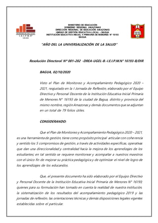 I. E . I. P. M . N°
16193
C. M . 0258947
MINISTERIO DE EDUCACIÓN
GOBIERNO REGIONAL AMAZONAS
DIRECCIÓN REGIONAL DE EDUCACIÓN AMAZONAS
UNIDAD DE GESTIÓN EDUCATIVA LOCAL – BAGUA
INSTITUCIÓN EDUCATIVA INICIAL Y PRIMARIA DE MENORES N° 16193
BAGUA
“AÑO DEL LA UNIVERSALIZACIÓN DE LA SALUD”
Resolución Directoral Nº 001–202 -DREA-UGEL-B.-I.E.I.P.M.N° 16193-B/DIR
BAGUA, 02/10/2020
Visto el Plan de Monitoreo y Acompañamiento Pedagógico 2020 –
2021, reajustado en la I Jornada de Reflexión, elaborado por el Equipo
Directivo y Personal Docente de la Institución Educativa Inicial Primaria
de Menores N° 16193 de la ciudad de Bagua, distrito y provincia del
mismo nombre, región Amazonas y demás documentos que se adjuntan
en un total de 79 folios útiles.
CONSIDERANDO:
Que el Plan de Monitoreo y Acompañamiento Pedagógico 2020 – 2021,
es una herramienta de gestión, tiene como propósito principal articular con coherencia
y sentido los 5 compromisos de gestión, a través de actividades específicas, operativas
que dan una direccionalidad y centralidad hacia la mejora de los aprendizajes de los
estudiantes; en tal sentido se requiere monitorear y acompañar a nuestros maestros
con el único fin de mejorar su práctica pedagógica y de optimizar el nivel de logro de
los aprendizajes de los educandos.
Que, el presente documento ha sido elaborado por el Equipo Directivo
y Personal Docente de la Institución Educativa Inicial Primaria de Menores N° 16193;
quienes para su formulación han tomado en cuenta la realidad de nuestra institución,
la sistematización de los resultados del acompañamiento pedagógico 2019 y las
jornadas de reflexión, las orientaciones técnicas y demás disposiciones legales vigentes
establecidas sobre el particular.
 