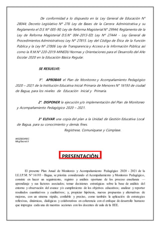 De conformidad a lo dispuesto en la: Ley General de Educación N°
28044; Decreto Legislativo Nº 276 Ley de Bases de la Carrera Administrativa y su
Reglamento el D.S Nº 005-90; Ley de Reforma Magisterial N° 29944; Reglamento de la
Ley de Reforma Magisterial D.S.N° 004-2013-ED; Ley Nº 27444 - Ley General de
Procedimientos Administrativos; Ley Nº 27815. Ley del Código de Ética de la Función
Pública y la Ley Nº 27806 Ley de Transparencia y Acceso a la Información Pública; así
como la R.M.N° 220-2019-MINEDU Normas y Orientaciones para el Desarrollo del Año
Escolar 2020 en la Educación Básica Regular.
SE RESUELVE:
1°. APROBAR el Plan de Monitoreo y Acompañamiento Pedagógico
2020 – 2021 de la Institución Educativa Inicial Primaria de Menores N° 16193 de ciudad
de Bagua, para los niveles de Educación Inicial y Primaria.
2°. DISPONER la ejecución y/o implementación del Plan de Monitoreo
y Acompañamiento Pedagógico 2020 – 2021.
3° ELEVAR una copia del plan a la Unidad de Gestión Educativa Local
de Bagua, para su conocimiento y demás fines.
Regístrese, Comuníquese y Cúmplase.
WEZB/DIREC
Mbg/Secret.II
El presente Plan Anual de Monitoreo y Acompañamiento Pedagógico 2020 - 2021 de la
I.E.I.P.M. N° 16193 – Bagua, se prioriza considerando el Acompañamiento y Monitoreo Pedagógico,
consiste en hacer un seguimiento, registro y análisis oportuno de los proceso enseñanza —
aprendizaje y sus factores asociados; tomar decisiones estratégicas sobre la base de análisis del
entorno y observación del avance y/o cumplimiento de los objetivos educativos; analizar y reportar
resultados cuantitativos y cualitativos; y, propiciar hipótesis, nuevas propuestas y alternativas de
mejoras, con un sistema rápido, confiable y preciso, como también la aplicación de estrategias
reflexivas, dinámicas, dialógicas y colaborativas en coherencia con el enfoque de desarrollo humano
que impregna cada una de nuestras acciones con los docentes de aula de la IIEE.
PRESENTACIÓN
 