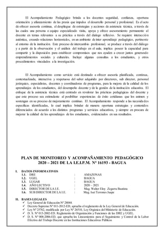 El Acompañamiento Pedagógico brinda a los docentes seguridad, confianza, oportuna
orientación y afianzamiento de las praxis que impulsa el desarrollo personal y profesional. Es el acto
de ofrecer asesoría continua, el despliegue de estrategias y acciones de asistencia técnica, a través de
las cuales una persona o equipo especializado visita, apoya y ofrece asesoramiento permanente al
docente en temas relevantes a su práctica a través del dialogo reflexivo. Se requiere interacción
auténtica, creando relaciones horizontales, en un ambiente de ínter aprendizaje pedagógico, pertinente
al entorno de la institución. Este proceso de intercambio profesional, se produce a través del diálogo
y a partir de la observación y el análisis del trabajo en el aula; implica poseer la capacidad para
compartir y la disposición para establecer compromisos que nos ayuden a crecer juntos generando
emprendimientos sociales y culturales. Incluye algunas consultas a los estudiantes, y otros
procedimientos vinculados a la investigación.
El Acompañamiento como servicio está destinado a ofrecer asesoría planificada, continua,
contextualizada, interactiva y respetuosa del saber adquirido por directores, sub director, personal
jerárquico, especialistas, docentes y coordinadoras de programas, para la mejora de la calidad de los
aprendizajes de los estudiantes, del desempeño docente y de la gestión de la institución educativa. El
enfoque de la asistencia técnica está centrado en revalorar las prácticas pedagógicas del docente y
que este proceso sea estimulante al posibilitar experiencias de éxito cotidianas que los animen y
sostengan en su proceso de mejoramiento continuo. El Acompañamiento responde a las necesidades
específicas identificadas, lo cual implica brindar de manera oportuna estrategias y contenidos
diferenciados de acuerdo a los distintos programas y servicios educativos, y siempre en procura de
mejorar la calidad de los aprendizajes de los estudiantes, evidenciados en sus resultados.
PLAN DE MONITOREO Y ACOMPAÑAMIENTO PEDAGÓGICO
2020 – 2021 DE LA I.E.I.P.M. N° 16193 - BAGUA
I. DATOS INFORMATIVOS
1.1. DRE : AMAZONAS
1.2. UGEL : BAGUA
1.3. LUGAR : BAGUA
1.4. AÑO LECTIVO : 2020 – 2021
1.5. DIRECTOR DE LA I.E. : Mag. Walter Eloy Zegarra Bautista
1.6. SUB DIRECTOR DE LA I.E. : Mag. Isaí Terrones Juape
II. BASES LEGALES
 Ley General de Educación Nº 28044.
 Decreto Supremo Nº 011-2012-ED, aprueba el reglamento de la Ley General de Educación.
 Ley Nº 25762, modificada por Ley Nº 26510, Ley Orgánica del Ministerio de Educación.
 D. S. Nº 015-2002-ED. Reglamento de Organización y Funciones de las DRE y UGEL.
 D. S. Nº 008-2006-ED, que aprueba los Lineamientos para el Seguimiento y Control de la Labor
Efectiva del Trabajo Docente en las Instituciones Educativas Públicas
 