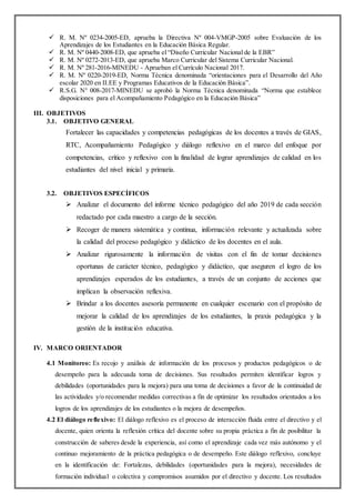  R. M. Nº 0234-2005-ED, aprueba la Directiva Nº 004-VMGP-2005 sobre Evaluación de los
Aprendizajes de los Estudiantes en la Educación Básica Regular.
 R. M. Nº 0440-2008-ED, que aprueba el “Diseño Curricular Nacional de la EBR”
 R. M. Nº 0272-2013-ED, que aprueba Marco Curricular del Sistema Curricular Nacional.
 R. M. Nº 281-2016-MINEDU - Aprueban el Currículo Nacional 2017.
 R. M. Nº 0220-2019-ED, Norma Técnica denominada “orientaciones para el Desarrollo del Año
escolar 2020 en II.EE y Programas Educativos de la Educación Básica”.
 R.S.G. N° 008-2017-MINEDU se aprobó la Norma Técnica denominada “Norma que establece
disposiciones para el Acompañamiento Pedagógico en la Educación Básica”
III. OBJETIVOS
3.1. OBJETIVO GENERAL
Fortalecer las capacidades y competencias pedagógicas de los docentes a través de GIAS,
RTC, Acompañamiento Pedagógico y diálogo reflexivo en el marco del enfoque por
competencias, crítico y reflexivo con la finalidad de lograr aprendizajes de calidad en los
estudiantes del nivel inicial y primaria.
3.2. OBJETIVOS ESPECÍFICOS
 Analizar el documento del informe técnico pedagógico del año 2019 de cada sección
redactado por cada maestro a cargo de la sección.
 Recoger de manera sistemática y continua, información relevante y actualizada sobre
la calidad del proceso pedagógico y didáctico de los docentes en el aula.
 Analizar rigurosamente la información de visitas con el fin de tomar decisiones
oportunas de carácter técnico, pedagógico y didáctico, que aseguren el logro de los
aprendizajes esperados de los estudiantes, a través de un conjunto de acciones que
implican la observación reflexiva.
 Brindar a los docentes asesoría permanente en cualquier escenario con el propósito de
mejorar la calidad de los aprendizajes de los estudiantes, la praxis pedagógica y la
gestión de la institución educativa.
IV. MARCO ORIENTADOR
4.1 Monitoreo: Es recojo y análisis de información de los procesos y productos pedagógicos o de
desempeño para la adecuada toma de decisiones. Sus resultados permiten identificar logros y
debilidades (oportunidades para la mejora) para una toma de decisiones a favor de la continuidad de
las actividades y/o recomendar medidas correctivas a fin de optimizar los resultados orientados a los
logros de los aprendizajes de los estudiantes o la mejora de desempeños.
4.2 El diálogo reflexivo: El diálogo reflexivo es el proceso de interacción fluida entre el directivo y el
docente, quien orienta la reflexión crítica del docente sobre su propia práctica a fin de posibilitar la
construcción de saberes desde la experiencia, así como el aprendizaje cada vez más autónomo y el
continuo mejoramiento de la práctica pedagógica o de desempeño. Este diálogo reflexivo, concluye
en la identificación de: Fortalezas, debilidades (oportunidades para la mejora), necesidades de
formación individual o colectiva y compromisos asumidos por el directivo y docente. Los resultados
 