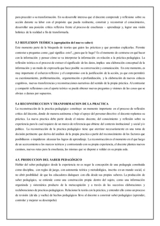 para proceder a su transformación. En su desarrolle interesa que el docente comprende y reflexione sobre su
acción durante su labor con el propósito que pueda realmente, construir y reconstruir el conocimiento,
desarrollar una posición crítica reflexiva frente al proceso de enseñanza – aprendizaje y, lograr una visión
holística de la realidad a fin de transformarla.
5.3 REFLEXION TEÓRICA (apropiación del nuevo saber)
Este momento parte de la búsqueda de teorías que guíen las prácticas y que permitan explicarlas. Permite
contestar a preguntas como ¿qué significa esto?, ¿para que lo hago? Es el momento de centrarse en qué hacer
con la información y pensar cómo se va interpretar la información en relación a la práctica pedagógica. La
reflexión teórica es el proceso de extraer el significado de los datos, implica una elaboración conceptual de la
información y un modo de expresarla que hace posible su conversación y comunicación. En este momento, es
muy importante el esfuerzo reflexivo y el compromiso con la justificación de la acción, ya que esto permitirá
su cuestionamiento, problematización, argumentación o profundización, y la elaboración de nuevos enlaces
cognitivos, nuevas transferencias y reconstrucciones narrativas del sentido de la propia práctica. Al contrastar
y compartir reflexiones con el aporte teórico se puede obtener nuevas preguntas y visiones de las cosas que se
obvian o damos por supuestos.
5.4 RECONSTRUCCION Y TRANFORMACION DE LA PRACTICA
La reconstrucción de la practica pedagógico constituye un momento importante en el proceso de reflexión
critica del docente, donde de manera autónoma o bajo el apoyo del personar directivo el docente replantea su
práctica. La nueva practica debe partir desde el mismo docente, del conocimiento y reflexión sobre su
experiencia para lo cual requiere de un marco de referencia que obtiene del contexto institucional y social y/o
político. La reconstrucción de la practica pedagógico tiene que aterrizar necesariamente en una toma de
decisión pertinente que deriva del análisis de la propia practica a partir del reconocimiento de los factores que
posibilitaron o impidieron alcanzar los logros de aprendizaje. La reconstrucción es el momento en el que luego
de un acercamiento a los marcos teóricos y contrastando con su propia experiencia, el docente plantea nuevos
caminos, nuevas rutas para la enseñanza, las mismas que se dispone a validar en su propia aula.
4.5. PRODUCCION DEL SABER PEDAGÓGICO
Hablar del saber pedagógico desde la experiencia no es negar la concepción de una pedagogía constituida
como disciplina, con reglas de juego, con autonomía teórica y metodológica, inscrita en un mundo social, si
no abrir posibilidad de que los educadores dialoguen con ella desde sus propios saberes. La producción de
saber pedagógico, se entiende como una construcción propia dentro del sujeto, como una información
organizada y sistemática producto de la metacognición y a través de las sucesivas elaboraciones y
reelaboraciones de practicaspedagógicas. Relacionar la teoría con la práctica, y entender ello como un proceso
de revisión (de ida y vuelta) de hechos pedagógicos lleva al docente a construir saber pedagógico (aprender,
controlar y mejorar su desempeño)
 